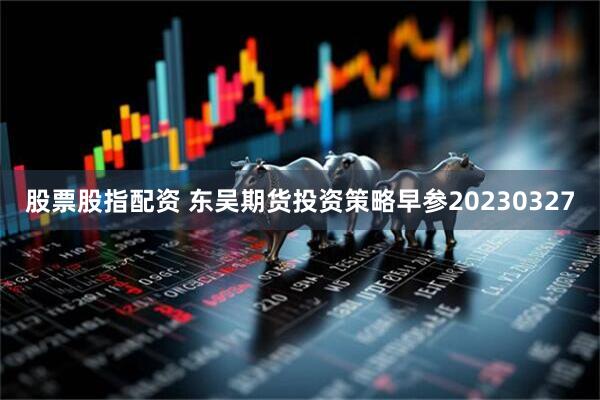 股票股指配资 东吴期货投资策略早参20230327