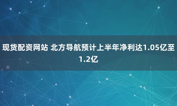 现货配资网站 北方导航预计上半年净利达1.05亿至1.2亿