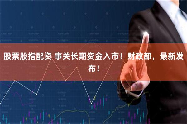 股票股指配资 事关长期资金入市！财政部，最新发布！