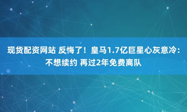 现货配资网站 反悔了！皇马1.7亿巨星心灰意冷：不想续约 再过2年免费离队