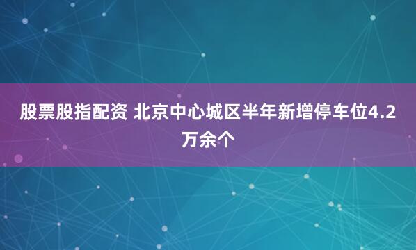 股票股指配资 北京中心城区半年新增停车位4.2万余个