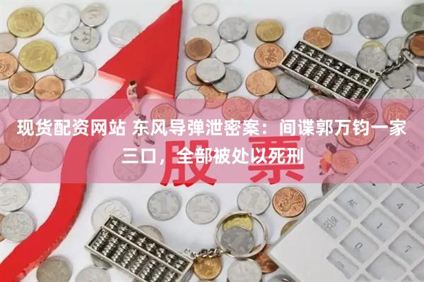 现货配资网站 东风导弹泄密案：间谍郭万钧一家三口，全部被处以死刑