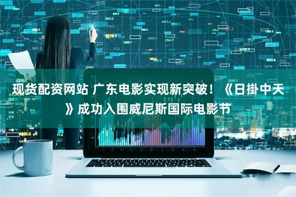 现货配资网站 广东电影实现新突破！《日掛中天》成功入围威尼斯国际电影节