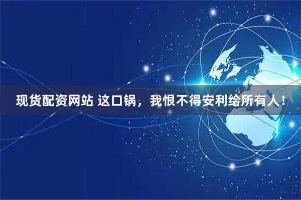 现货配资网站 这口锅，我恨不得安利给所有人！