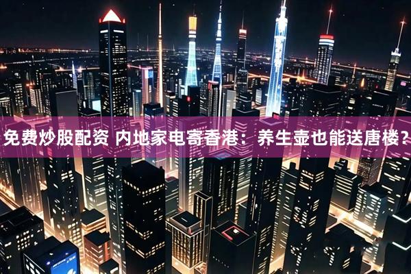 免费炒股配资 内地家电寄香港：养生壶也能送唐楼？