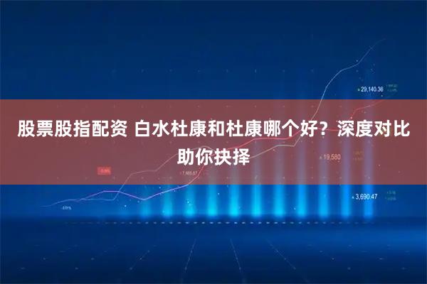 股票股指配资 白水杜康和杜康哪个好？深度对比助你抉择
