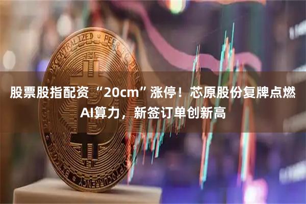 股票股指配资 “20cm”涨停！芯原股份复牌点燃AI算力，新签订单创新高