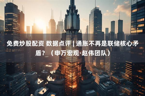 免费炒股配资 数据点评 | 通胀不再是联储核心矛盾？（申万宏观·赵伟团队）