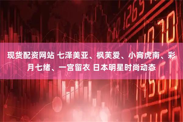 现货配资网站 七泽美亚、枫芙爱、小宵虎南、彩月七绪、一宫留衣 日本明星时尚动态