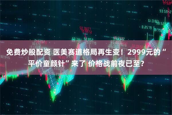 免费炒股配资 医美赛道格局再生变！2999元的“平价童颜针”来了 价格战前夜已至？