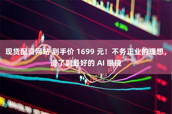 现货配资网站 到手价 1699 元！不务正业的理想，造了副最好的 AI 眼镜