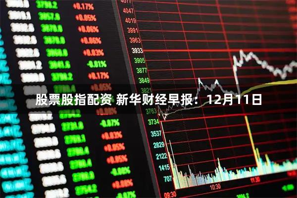 股票股指配资 新华财经早报：12月11日