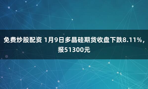 免费炒股配资 1月9日多晶硅期货收盘下跌8.11%，报51300元